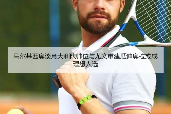 马尔基西奥谈意大利队帅位与尤文重建瓜迪奥拉或成理想人选